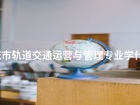 城市轨道交通运营与管理专业学什么(图1) 城市轨道交通运营与管理专业学什么(图1)