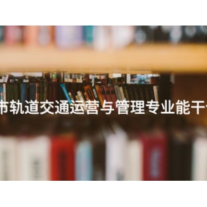 遵化城市轨道交通运营与管理专业能干什么工作